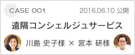 case 001 遠隔コンシェルジュサービス 川島史子様 x 宮本研様