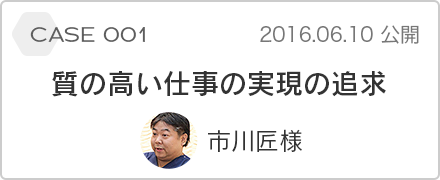 case 001 質の高い仕事の実現の追求 市川匠様