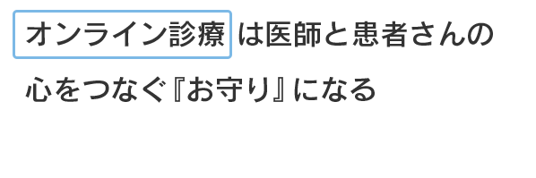 オンライン診療は医師と患者さんの心をつなぐ『お守り』になる