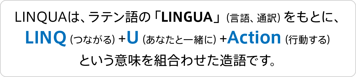 LINQUAは、ラテン語の「LINGUA」（言語、通訳）をもとに、LINQ（つながる）+U（あなたと一緒に）+Action（行動する）という意味を組合わせた造語です。